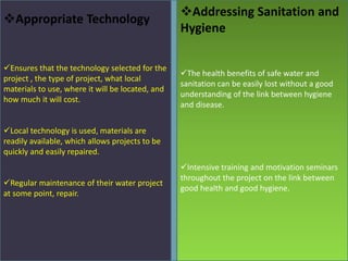 Ensures that the technology selected for the
project , the type of project, what local
materials to use, where it will be located, and
how much it will cost.
Local technology is used, materials are
readily available, which allows projects to be
quickly and easily repaired.
Regular maintenance of their water project
at some point, repair.
The health benefits of safe water and
sanitation can be easily lost without a good
understanding of the link between hygiene
and disease.
Intensive training and motivation seminars
throughout the project on the link between
good health and good hygiene.
Appropriate Technology
Addressing Sanitation and
Hygiene
 