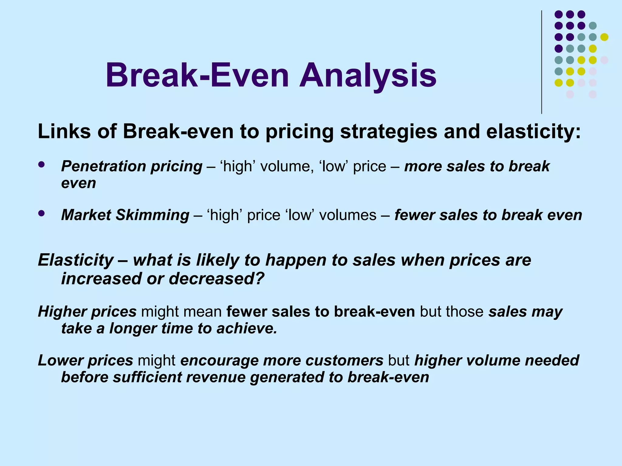 Break-Even Analysis
Links of Break-even to pricing strategies and elasticity:
   Penetration pricing – ‘high’ volume, ‘low’ price – more sales to break
    even
   Market Skimming – ‘high’ price ‘low’ volumes – fewer sales to break even

Elasticity – what is likely to happen to sales when prices are
   increased or decreased?
Higher prices might mean fewer sales to break-even but those sales may
   take a longer time to achieve.

Lower prices might encourage more customers but higher volume needed
  before sufficient revenue generated to break-even
 
