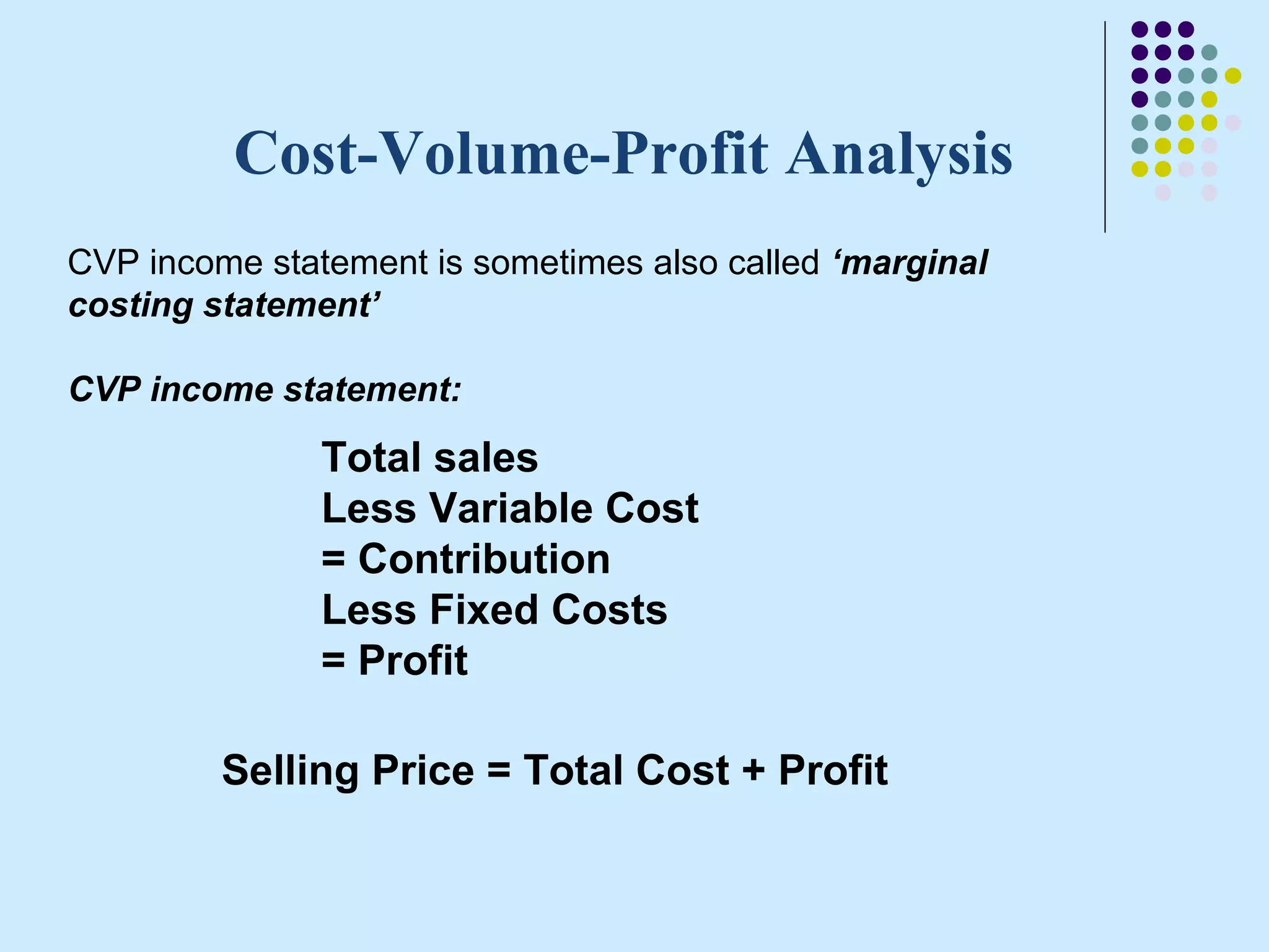 Cost-Volume-Profit Analysis
CVP income statement is sometimes also called ‘marginal
costing statement’

CVP income statement:

               Total sales
               Less Variable Cost
               = Contribution
               Less Fixed Costs
               = Profit

         Selling Price = Total Cost + Profit
 