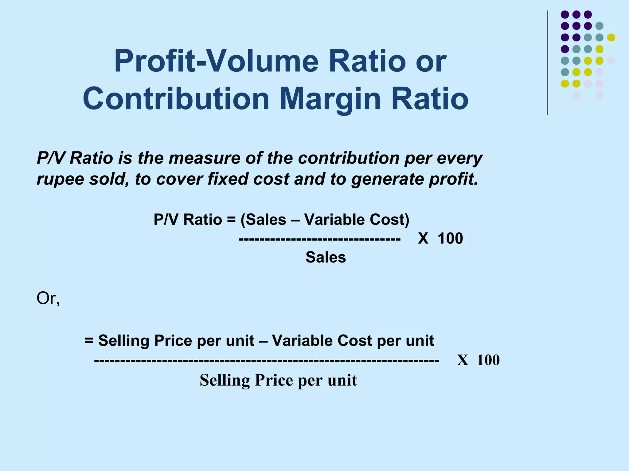Profit-Volume Ratio or
      Contribution Margin Ratio
P/V Ratio is the measure of the contribution per every
rupee sold, to cover fixed cost and to generate profit.

                   P/V Ratio = (Sales – Variable Cost)
                              ------------------------------- X 100
                                           Sales

Or,

      = Selling Price per unit – Variable Cost per unit
       ------------------------------------------------------------------   X 100
                           Selling Price per unit
 