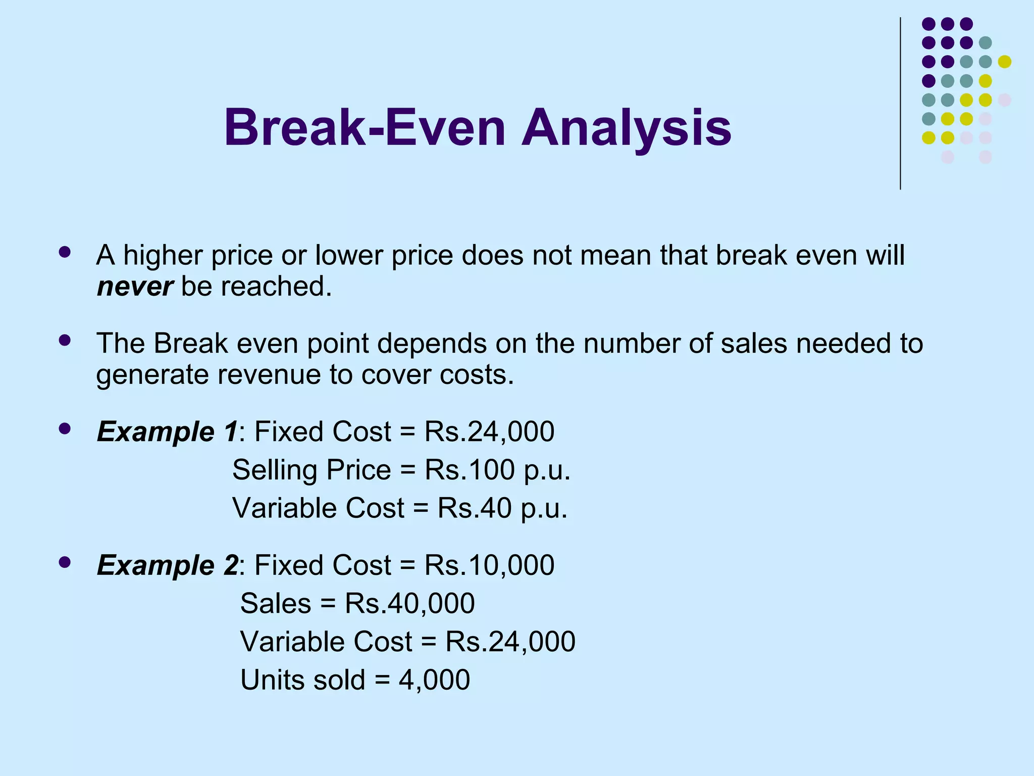 Break-Even Analysis

   A higher price or lower price does not mean that break even will
    never be reached.
   The Break even point depends on the number of sales needed to
    generate revenue to cover costs.
   Example 1: Fixed Cost = Rs.24,000
             Selling Price = Rs.100 p.u.
             Variable Cost = Rs.40 p.u.
   Example 2: Fixed Cost = Rs.10,000
             Sales = Rs.40,000
             Variable Cost = Rs.24,000
             Units sold = 4,000
 