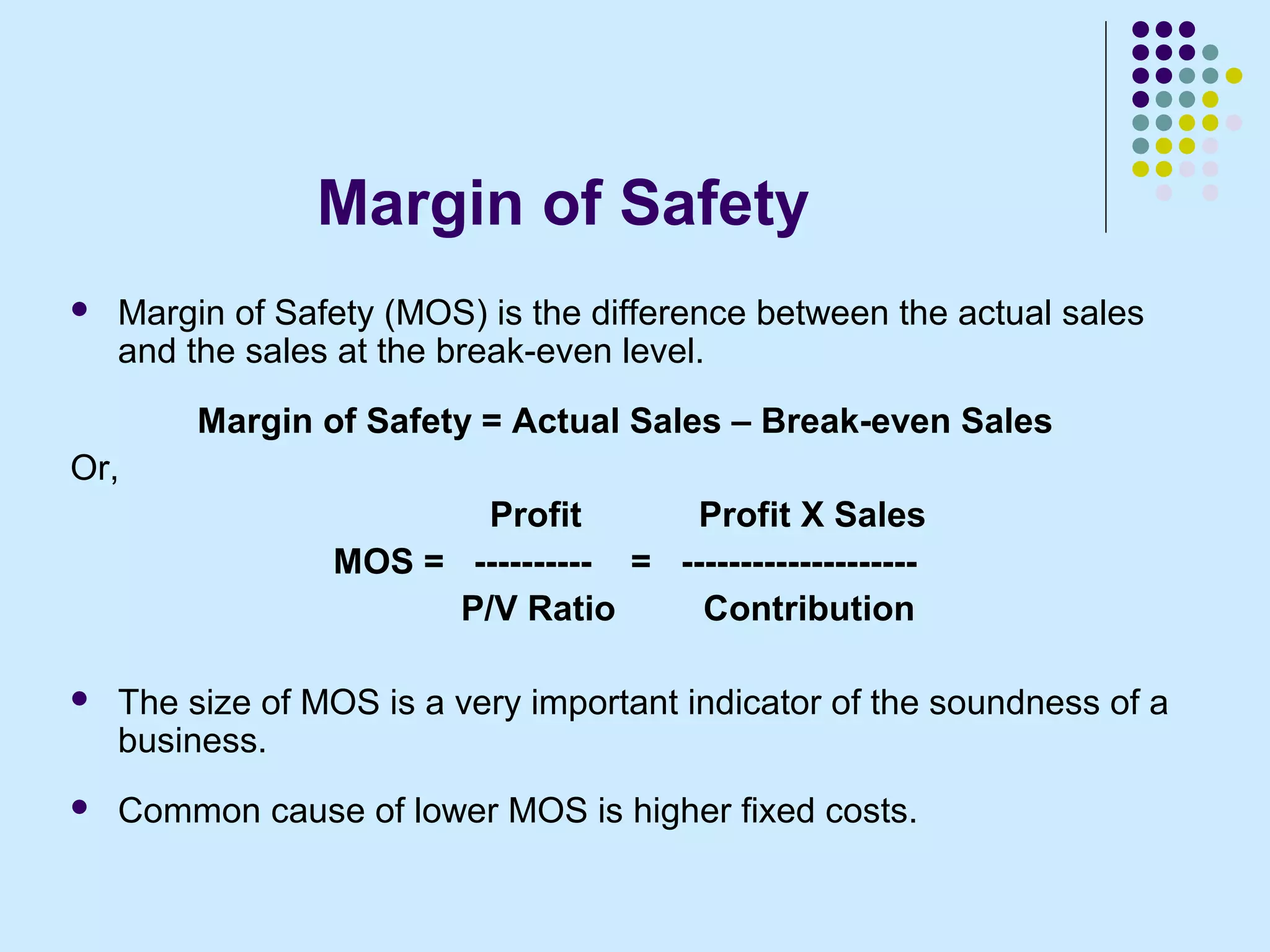 Margin of Safety
   Margin of Safety (MOS) is the difference between the actual sales
    and the sales at the break-even level.
         Margin of Safety = Actual Sales – Break-even Sales
Or,
                         Profit       Profit X Sales
                 MOS = ---------- = --------------------
                       P/V Ratio      Contribution

   The size of MOS is a very important indicator of the soundness of a
    business.
   Common cause of lower MOS is higher fixed costs.
 