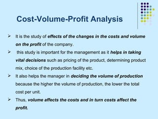 Cost-Volume-Profit Analysis
   It is the study of effects of the changes in the costs and volume
    on the profit of the company.
   this study is important for the management as it helps in taking
    vital decisions such as pricing of the product, determining product
    mix, choice of the production facility etc.
   It also helps the manager in deciding the volume of production
    because the higher the volume of production, the lower the total
    cost per unit.
   Thus, volume affects the costs and in turn costs affect the
    profit.
 
