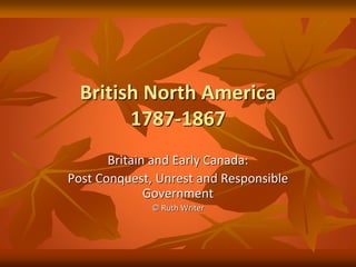 British North America
1787-1867
Britain and Early Canada:
Post Conquest, Unrest and Responsible
Government
© Ruth Writer
 