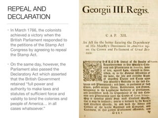 REPEAL AND
DECLARATION
• In March 1766, the colonists
achieved a victory when the
British Parliament responded to
the petitions of the Stamp Act
Congress by agreeing to repeal
the Stamp Act.

• On the same day, however, the
Parliament also passed the
Declaratory Act which asserted
that the British Government
retained “full power and
authority to make laws and
statutes of suﬃcient force and
validity to bind the colonies and
people of America… in all
cases whatsoever.”
 
