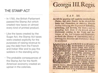 THE STAMP ACT
• In 1765, the British Parliament
passed the Stamp Act which
created new taxes on almost
every kind of printed product.

• Like the taxes created by the
Sugar Act, the Stamp Act taxes
were created explicitly for the
purposes of raising revenue to
pay the debt from the French
and Indian War and to pay the
soldiers in the standing army.

• The probable consequences of
the Stamp Act for the North
American economy created an
uproar in the colonies.
 