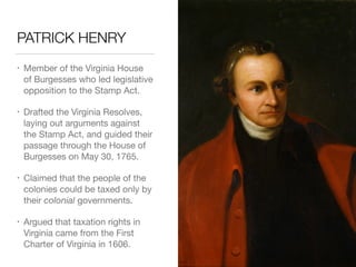 PATRICK HENRY
• Member of the Virginia House
of Burgesses who led legislative
opposition to the Stamp Act.

• Drafted the Virginia Resolves,
laying out arguments against
the Stamp Act, and guided their
passage through the House of
Burgesses on May 30, 1765.

• Claimed that the people of the
colonies could be taxed only by
their colonial governments.

• Argued that taxation rights in
Virginia came from the First
Charter of Virginia in 1606.
 