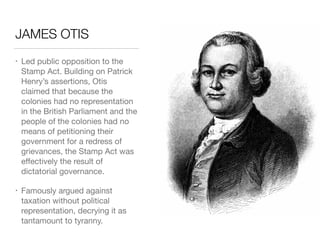 JAMES OTIS
• Led public opposition to the
Stamp Act. Building on Patrick
Henry’s assertions, Otis
claimed that because the
colonies had no representation
in the British Parliament and the
people of the colonies had no
means of petitioning their
government for a redress of
grievances, the Stamp Act was
eﬀectively the result of
dictatorial governance.

• Famously argued against
taxation without political
representation, decrying it as
tantamount to tyranny.
 