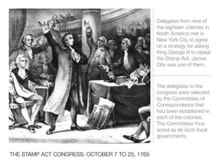 THE STAMP ACT CONGRESS: OCTOBER 7 TO 25, 1765
Delegates from nine of
the eighteen colonies in
North America met in
New York City to agree
on a strategy for asking
King George III to repeal
the Stamp Act. James
Otis was one of them.
The delegates to the
congress were selected
by the Committees of
Correspondence that
had been established in
each of the colonies.
The Committees thus
acted as de facto local
governments.
 
