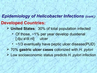 Developed Countries:
 United States: 30% of total population infected
• Of those, ~1% per year develop duodenal
[ dju ə'di nl]ˌ ː ː ulcer
• ~1/3 eventually have peptic ulcer disease(PUD)
 70% gastric ulcer cases colonized with H. pylori
 Low socioeconomic status predicts H. pylori infection
Epidemiology of Helicobacter Infections (cont.)
 