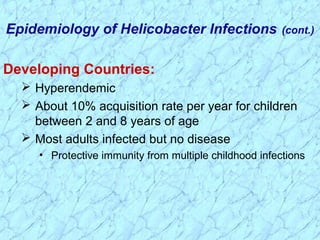 Developing Countries:
 Hyperendemic
 About 10% acquisition rate per year for children
between 2 and 8 years of age
 Most adults infected but no disease
• Protective immunity from multiple childhood infections
Epidemiology of Helicobacter Infections (cont.)
 
