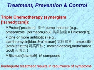 Triple Chemotherapy (synergism
['s nəd zm]):ɪ ʒɪ
Proton['pro t n]ʊ ɑː 质子 pump inhibitor (e.g.,
omeprazole [o 'meprə zo l]ʊ ˌ ʊ 奥美拉唑 = Prilosec(R))
One or more antibiotics (e.g.,
clarithromycin[klær θrə'ma s n]ɪ ɪ ɪ 克拉霉素 ; amoxicillin
[əm ks 's l n]ɒ ɪ ɪ ɪ 阿莫西林 ; metronidazole[ metrə'na dəˌ ɪ
zo l]ˌ ʊ 灭滴灵 )
Bismuth['b zməθ]ɪ 铋 compound
Inadequate treatment results in recurrence of symptoms
Treatment, Prevention & Control
 