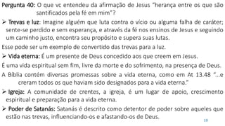Pergunta 40: O que vc entendeu da afirmação de Jesus “herança entre os que são
santificados pela fé em mim”?
 Trevas e luz: Imagine alguém que luta contra o vício ou alguma falha de caráter;
sente-se perdido e sem esperança, e através da fé nos ensinos de Jesus e seguindo
um caminho justo, encontra seu propósito e supera suas lutas.
Esse pode ser um exemplo de convertido das trevas para a luz.
 Vida eterna: É um presente de Deus concedido aos que creem em Jesus.
É uma vida espiritual sem fim, livre da morte e do sofrimento, na presença de Deus.
A Bíblia contém diversas promessas sobre a vida eterna, como em At 13.48 “...e
creram todos os que haviam sido designados para a vida eterna.”
 Igreja: A comunidade de crentes, a igreja, é um lugar de apoio, crescimento
espiritual e preparação para a vida eterna.
 Poder de Satanás: Satanás é descrito como detentor de poder sobre aqueles que
estão nas trevas, influenciando-os e afastando-os de Deus. 10
 