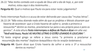 26.22 “Mas tenho contado com a ajuda de Deus até o dia de hoje, e, por este
motivo, estou aqui e dou testemunho ...
Pergunta 43: Qual o motivo que Paulo via para estar neste julgamento?
Festo interrompe Paulo e o acusa de estar delirando por causa das "muitas letras".
26.22-24 “Não estou dizendo nada além do que os profetas e Moisés disseram que
haveria de acontecer: que o Cristo haveria de sofrer e, sendo o primeiro a
ressuscitar* dentre os mortos, proclamaria luz para o seu próprio povo e para os
gentios". A esta altura Festo interrompeu a defesa de Paulo e disse em alta voz:
"Você está louco, Paulo! AS MUITAS LETRAS O ESTÃO LEVANDO À LOUCURA! ".
*O texto original grego se refere a Jesus como "o primeiro a proclamar a
ressurreição dos mortos" (πρῶτον ἀναγγέλλειν τὴν ἐκ νεκρῶν ἀνάστασιν).
Pergunta 44: Quem disse que Cristo haveria de sofrer e seria o 1º a ressuscitar
dentre os mortos?
12
 