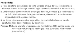 13
Possibilidades:
1. Festo se referia à quantidade de texto utilizado em sua defesa, considerando-a
excessiva, é o seu mais longo discurso registrado no livro de Atos, e desnecessária.
2. Uma crítica ao conhecimento e à erudição de Paulo, de modo que sua defesa era
de difícil entendimento. Festo, possivelmente, via o estudo excessivo como
algo prejudicial à sanidade mental.
3. Na época valorizava-se mais a força militar e a praticidade do que o estudo
aprofundado de textos religiosos ou filosóficos.
Pergunta 45: Como vc avalia um pregador, ou facilitador da EBD, que faz uso de um
vocabulário erudito para a condição sócio-cultural da membresia?
(muitas letras)
 