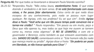 Pergunta 46: Por que todos se levantaram e deixaram Paulo falando sozinho?
26.25-32 “Respondeu Paulo: "Não estou louco, excelentíssimo Festo. O que estou
dizendo é verdadeiro e de bom senso. O rei está familiarizado com essas
coisas, e lhe posso falar abertamente. Estou certo de que nada disso
escapou do seu conhecimento, pois nada se passou num lugar
qualquer. Rei Agripa, crês nos profetas? Eu sei que sim". Então Agripa
disse a Paulo: "Você acha que em tão pouco tempo pode convencer-me a
tornar-me cristão? " Paulo respondeu: "Em pouco ou em muito, peço a
Deus que não apenas tu, mas todos os que hoje me ouvem se tornem
como eu, menos estas algemas". O REI SE LEVANTOU, e com ele o
governador e Berenice, como também os que estavam assentados com
eles. SAINDO DO SALÃO, comentavam entre si: "Este homem não fez nada
que mereça morte ou prisão". Agripa disse a Festo: "Ele poderia ser posto
em liberdade, se não tivesse apelado para César".”
14
 
