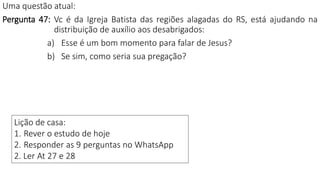 Lição de casa:
1. Rever o estudo de hoje
2. Responder as 9 perguntas no WhatsApp
2. Ler At 27 e 28
Uma questão atual:
Pergunta 47: Vc é da Igreja Batista das regiões alagadas do RS, está ajudando na
distribuição de auxílio aos desabrigados:
a) Esse é um bom momento para falar de Jesus?
b) Se sim, como seria sua pregação?
 