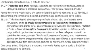 Lembrando como terminou o estudo anterior:
24.27 “Passados dois anos, Félix foi sucedido por Pórcio Festo; todavia, porque
desejava manter a simpatia dos judeus, Félix deixou Paulo na prisão.”
Pórcio Festo era Procurador, um cargo oficial do governo romano, e sua família, a
gens Porcia era romana tradicional, portanto nada conhecia do povo judeu.
25.1-5 “Três dias depois de chegar à província, Festo subiu de Cesaréia para
Jerusalém, onde os chefes dos sacerdotes e os judeus mais importantes
compareceram diante dele, apresentando as acusações contra Paulo. Pediram
a Festo o favor de transferir Paulo para Jerusalém, contra os interesses do
próprio Paulo, pois estavam preparando uma emboscada para matá-lo no
caminho. Festo respondeu: "Paulo está preso em Cesaréia, e eu mesmo vou
para lá em breve. Desçam comigo alguns dos seus líderes e apresentem ali as
acusações que têm contra esse homem, se realmente ele fez algo de errado".
Dois anos antes, 40 judeus tramaram a morte de Paulo, agora, todo o Sinédrio
estava engajado no complô. 2
 
