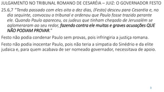 JULGAMENTO NO TRIBUNAL ROMANO DE CESARÉIA – JUIZ: O GOVERNADOR FESTO
25.6,7 “Tendo passado com eles oito a dez dias, (Festo) desceu para Cesaréia e, no
dia seguinte, convocou o tribunal e ordenou que Paulo fosse trazido perante
ele. Quando Paulo apareceu, os judeus que tinham chegado de Jerusalém se
aglomeraram ao seu redor, fazendo contra ele muitas e graves acusações QUE
NÃO PODIAM PROVAR.”
Festo não podia condenar Paulo sem provas, pois infringiria a justiça romana.
Festo não podia inocentar Paulo, pois não teria a simpatia do Sinédrio e da elite
judaica e, para quem acabava de ser nomeado governador, necessitava de apoio.
3
 
