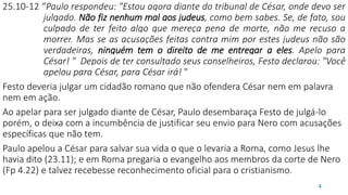 25.10-12 “Paulo respondeu: "Estou agora diante do tribunal de César, onde devo ser
julgado. Não fiz nenhum mal aos judeus, como bem sabes. Se, de fato, sou
culpado de ter feito algo que mereça pena de morte, não me recuso a
morrer. Mas se as acusações feitas contra mim por estes judeus não são
verdadeiras, ninguém tem o direito de me entregar a eles. Apelo para
César! " Depois de ter consultado seus conselheiros, Festo declarou: "Você
apelou para César, para César irá! "
Festo deveria julgar um cidadão romano que não ofendera César nem em palavra
nem em ação.
Ao apelar para ser julgado diante de César, Paulo desembaraça Festo de julgá-lo
porém, o deixa com a incumbência de justificar seu envio para Nero com acusações
específicas que não tem.
Paulo apelou a César para salvar sua vida o que o levaria a Roma, como Jesus lhe
havia dito (23.11); e em Roma pregaria o evangelho aos membros da corte de Nero
(Fp 4.22) e talvez recebesse reconhecimento oficial para o cristianismo.
4
 