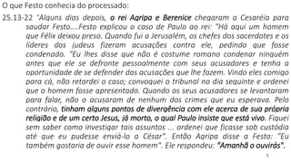 O que Festo conhecia do processado:
25.13-22 “Alguns dias depois, o rei Agripa e Berenice chegaram a Cesaréia para
saudar Festo....Festo explicou o caso de Paulo ao rei: "Há aqui um homem
que Félix deixou preso. Quando fui a Jerusalém, os chefes dos sacerdotes e os
líderes dos judeus fizeram acusações contra ele, pedindo que fosse
condenado. "Eu lhes disse que não é costume romano condenar ninguém
antes que ele se defronte pessoalmente com seus acusadores e tenha a
oportunidade de se defender das acusações que lhe fazem. Vindo eles comigo
para cá, não retardei o caso; convoquei o tribunal no dia seguinte e ordenei
que o homem fosse apresentado. Quando os seus acusadores se levantaram
para falar, não o acusaram de nenhum dos crimes que eu esperava. Pelo
contrário, tinham alguns pontos de divergência com ele acerca de sua própria
religião e de um certo Jesus, já morto, o qual Paulo insiste que está vivo. Fiquei
sem saber como investigar tais assuntos ... ordenei que ficasse sob custódia
até que eu pudesse enviá-lo a César". Então Agripa disse a Festo: "Eu
também gostaria de ouvir esse homem". Ele respondeu: "Amanhã o ouvirás".
5
 