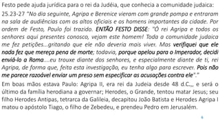Festo pede ajuda jurídica para o rei da Judéia, que conhecia a comunidade judaica:
25.23-27 “No dia seguinte, Agripa e Berenice vieram com grande pompa e entraram
na sala de audiências com os altos oficiais e os homens importantes da cidade. Por
ordem de Festo, Paulo foi trazido. ENTÃO FESTO DISSE: "Ó rei Agripa e todos os
senhores aqui presentes conosco, vejam este homem! Toda a comunidade judaica
me fez petições...gritando que ele não deveria mais viver. Mas verifiquei que ele
nada fez que mereça pena de morte; todavia, porque apelou para o Imperador, decidi
enviá-lo a Roma....eu trouxe diante dos senhores, e especialmente diante de ti, rei
Agripa, de forma que, feita esta investigação, eu tenha algo para escrever. Pois não
me parece razoável enviar um preso sem especificar as acusações contra ele".”
Em boas mãos estava Paulo: Agripa II, era rei da Judeia desde 48 d.C.,, e será o
último da família herodiana a governar; Herodes, o Grande, tentou matar Jesus; seu
filho Herodes Antipas, tetrarca da Galileia, decapitou João Batista e Herodes Agripa I
matou o apóstolo Tiago, o filho de Zebedeu, e prendeu Pedro em Jerusalém.
6
 