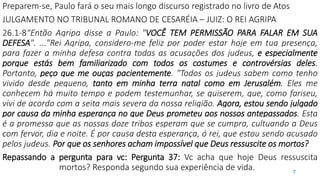 Preparem-se, Paulo fará o seu mais longo discurso registrado no livro de Atos
JULGAMENTO NO TRIBUNAL ROMANO DE CESARÉIA – JUIZ: O REI AGRIPA
26.1-8“Então Agripa disse a Paulo: "VOCÊ TEM PERMISSÃO PARA FALAR EM SUA
DEFESA". ..."Rei Agripa, considero-me feliz por poder estar hoje em tua presença,
para fazer a minha defesa contra todas as acusações dos judeus, e especialmente
porque estás bem familiarizado com todos os costumes e controvérsias deles.
Portanto, peço que me ouças pacientemente. "Todos os judeus sabem como tenho
vivido desde pequeno, tanto em minha terra natal como em Jerusalém. Eles me
conhecem há muito tempo e podem testemunhar, se quiserem, que, como fariseu,
vivi de acordo com a seita mais severa da nossa religião. Agora, estou sendo julgado
por causa da minha esperança no que Deus prometeu aos nossos antepassados. Esta
é a promessa que as nossas doze tribos esperam que se cumpra, cultuando a Deus
com fervor, dia e noite. É por causa desta esperança, ó rei, que estou sendo acusado
pelos judeus. Por que os senhores acham impossível que Deus ressuscite os mortos?
Repassando a pergunta para vc: Pergunta 37: Vc acha que hoje Deus ressuscita
mortos? Responda segundo sua experiência de vida. 7
 
