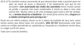 26.9-12“Eu também estava convencido de que deveria fazer todo o possível para me
opor ao nome de Jesus, o Nazareno. E foi exatamente isso que fiz em
Jerusalém. Com autorização dos chefes dos sacerdotes lancei muitos santos
na prisão, e quando eles eram condenados à morte eu dava o meu voto
contra eles. Muitas vezes ia de uma sinagoga para outra a fim de castigá-
los, e tentava forçá-los a blasfemar. Em minha fúria contra eles, cheguei a ir
a cidades estrangeiras para persegui-los.”
Paulo era um rabino judaico, douto na lei e zeloso da tradição de seus pais, como
tantos outros que devia haver em Jerusalém, MAS SÓ ELE desenvolveu este ódio
contra os cristãos prendendo-os, açoitando-os, forçando-os a blasfemar contra Deus
e a negar sua fé em Jesus.
Tudo com o aval do Sinédrio.
8
 