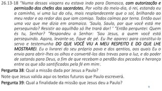 26.13-18 “Numa dessas viagens eu estava indo para Damasco, com autorização e
permissão dos chefes dos sacerdotes. Por volta do meio-dia, ó rei, estando eu
a caminho, vi uma luz do céu, mais resplandecente que o sol, brilhando ao
meu redor e ao redor dos que iam comigo. Todos caímos por terra. Então ouvi
uma voz que me dizia em aramaico. ‘Saulo, Saulo, por que você está me
perseguindo? Resistir ao aguilhão só lhe trará dor! ’ "Então perguntei: Quem
és tu, Senhor? "Respondeu o Senhor: ‘Sou Jesus, a quem você está
perseguindo. Agora, levante-se, fique de pé. Eu lhe apareci para constituí-lo
servo e testemunha DO QUE VOCÊ VIU A MEU RESPEITO E DO QUE LHE
MOSTRAREI. Eu o livrarei do seu próprio povo e dos gentios, aos quais Eu o
envio para abrir-lhes os olhos e convertê-los das trevas para a luz, e do poder
de satanás para Deus, a fim de que recebam o perdão dos pecados e herança
entre os que são santificados pela fé em mim’.
Pergunta 38: Qual a missão dada por Jesus a Paulo?
Note que Jesus valida aqui os textos futuros que Paulo escreverá.
Pergunta 39: Qual a finalidade da missão que Jesus deu a Paulo?
9
 