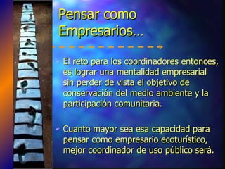 Pensar como Empresarios… E l reto para los coordinadores entonces, es lograr una mentalidad empresarial sin perder de vista el objetivo de conservación del medio ambiente y la participación comunitaria. Cuanto mayor sea esa capacidad para pensar como empresario ecoturístico, mejor coordinador de uso público será. 