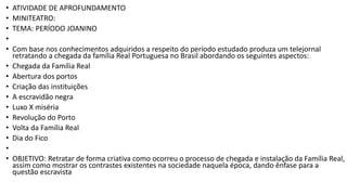 • ATIVIDADE DE APROFUNDAMENTO
• MINITEATRO:
• TEMA: PERÍODO JOANINO
•
• Com base nos conhecimentos adquiridos a respeito do período estudado produza um telejornal
retratando a chegada da família Real Portuguesa no Brasil abordando os seguintes aspectos:
• Chegada da Família Real
• Abertura dos portos
• Criação das instituições
• A escravidão negra
• Luxo X miséria
• Revolução do Porto
• Volta da Família Real
• Dia do Fico
•
• OBJETIVO: Retratar de forma criativa como ocorreu o processo de chegada e instalação da Família Real,
assim como mostrar os contrastes existentes na sociedade naquela época, dando ênfase para a
questão escravista
 