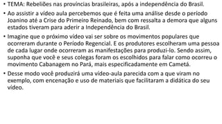 • TEMA: Rebeliões nas províncias brasileiras, após a independência do Brasil.
• Ao assistir a vídeo aula percebemos que é feita uma análise desde o período
Joanino até a Crise do Primeiro Reinado, bem com ressalta a demora que alguns
estados tiveram para aderir a Independência do Brasil.
• Imagine que o próximo vídeo vai ser sobre os movimentos populares que
ocorreram durante o Período Regencial. E os produtores escolheram uma pessoa
de cada lugar onde ocorreram as manifestações para produzi-lo. Sendo assim,
suponha que você e seus colegas foram os escolhidos para falar como ocorreu o
movimento Cabanagem no Pará, mais especificadamente em Cametá.
• Desse modo você produzirá uma vídeo-aula parecida com a que viram no
exemplo, com encenação e uso de materiais que facilitaram a didática do seu
vídeo.
 