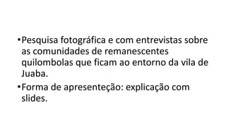 •Pesquisa fotográfica e com entrevistas sobre
as comunidades de remanescentes
quilombolas que ficam ao entorno da vila de
Juaba.
•Forma de apresenteção: explicação com
slides.
 
