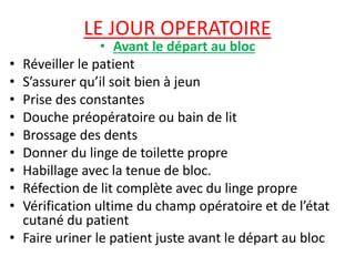 LE JOUR OPERATOIRE
• Avant le départ au bloc
• Réveiller le patient
• S’assurer qu’il soit bien à jeun
• Prise des constantes
• Douche préopératoire ou bain de lit
• Brossage des dents
• Donner du linge de toilette propre
• Habillage avec la tenue de bloc.
• Réfection de lit complète avec du linge propre
• Vérification ultime du champ opératoire et de l’état
cutané du patient
• Faire uriner le patient juste avant le départ au bloc
 