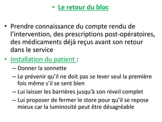 • Le retour du bloc
• Prendre connaissance du compte rendu de
l’intervention, des prescriptions post-opératoires,
des médicaments déjà reçus avant son retour
dans le service
• Installation du patient :
– Donner la sonnette
– Le prévenir qu’il ne doit pas se lever seul la première
fois même s’il se sent bien
– Lui laisser les barrières jusqu’à son réveil complet
– Lui proposer de fermer le store pour qu’il se repose
mieux car la luminosité peut être désagréable
 
