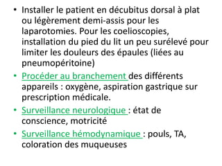 • Installer le patient en décubitus dorsal à plat
ou légèrement demi-assis pour les
laparotomies. Pour les coelioscopies,
installation du pied du lit un peu surélevé pour
limiter les douleurs des épaules (liées au
pneumopéritoine)
• Procéder au branchement des différents
appareils : oxygène, aspiration gastrique sur
prescription médicale.
• Surveillance neurologique : état de
conscience, motricité
• Surveillance hémodynamique : pouls, TA,
coloration des muqueuses
 