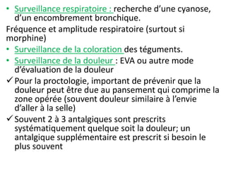 • Surveillance respiratoire : recherche d’une cyanose,
d’un encombrement bronchique.
Fréquence et amplitude respiratoire (surtout si
morphine)
• Surveillance de la coloration des téguments.
• Surveillance de la douleur : EVA ou autre mode
d’évaluation de la douleur
Pour la proctologie, important de prévenir que la
douleur peut être due au pansement qui comprime la
zone opérée (souvent douleur similaire à l’envie
d’aller à la selle)
Souvent 2 à 3 antalgiques sont prescrits
systématiquement quelque soit la douleur; un
antalgique supplémentaire est prescrit si besoin le
plus souvent
 