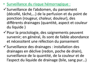 • Surveillance du risque hémorragique :
Surveillance de l’abdomen, du pansement
(décollé, tâché,…) de la perfusion et du point de
ponction (rougeur, chaleur, douleur), des
différents drainages (quantité, aspect et couleur
du liquide )
Pour la proctologie, des saignements peuvent
survenir; en général, ils sont de faible abondance
et nécessitent une réfection du pansement
Surveillance des drainages : installation des
drainages en déclive (redon, poche de drain),
surveillance de la quantité, de la couleur et de
l’aspect du liquide de drainage (bile, sang pur…)
 