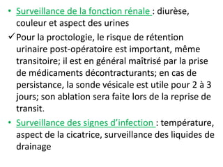 • Surveillance de la fonction rénale : diurèse,
couleur et aspect des urines
Pour la proctologie, le risque de rétention
urinaire post-opératoire est important, même
transitoire; il est en général maîtrisé par la prise
de médicaments décontracturants; en cas de
persistance, la sonde vésicale est utile pour 2 à 3
jours; son ablation sera faite lors de la reprise de
transit.
• Surveillance des signes d’infection : température,
aspect de la cicatrice, surveillance des liquides de
drainage
 