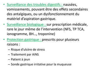 • Surveillance des troubles digestifs : nausées,
vomissements, pouvant être des effets secondaires
des antalgiques, ou un dysfonctionnement du
matériel d’aspiration gastrique.
• Surveillance biologique : sur prescription médicale,
rare le jour même de l’intervention (NFS, TP TCA,
ionogramme, BH…, troponine)
• Protection gastrique : prescrits pour plusieurs
raisons :
– Risque d’ulcère de stress
– Traitement par AINS
– Patient à jeun
– Sonde gastrique irritative pour la muqueuse
 