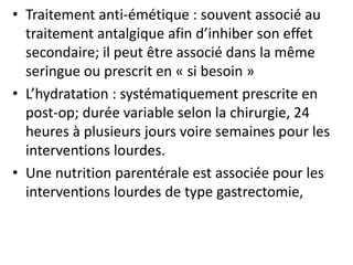 • Traitement anti-émétique : souvent associé au
traitement antalgique afin d’inhiber son effet
secondaire; il peut être associé dans la même
seringue ou prescrit en « si besoin »
• L’hydratation : systématiquement prescrite en
post-op; durée variable selon la chirurgie, 24
heures à plusieurs jours voire semaines pour les
interventions lourdes.
• Une nutrition parentérale est associée pour les
interventions lourdes de type gastrectomie,
 
