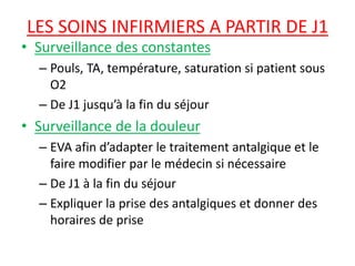 LES SOINS INFIRMIERS A PARTIR DE J1
• Surveillance des constantes
– Pouls, TA, température, saturation si patient sous
O2
– De J1 jusqu’à la fin du séjour
• Surveillance de la douleur
– EVA afin d’adapter le traitement antalgique et le
faire modifier par le médecin si nécessaire
– De J1 à la fin du séjour
– Expliquer la prise des antalgiques et donner des
horaires de prise
 