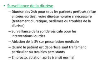 • Surveillance de la diurèse
– Diurèse des 24h pour tous les patients perfusés (bilan
entrées-sorties), voire diurèse horaire si nécessaire
(traitement diurétique, oedèmes ou troubles de la
diurèse)
– Surveillance de la sonde vésicale pour les
interventions lourdes
– Ablation de la SV sur prescription médicale
– Quand le patient est déperfusé sauf traitement
particulier ou troubles persistants
– En procto, ablation après transit normal
 