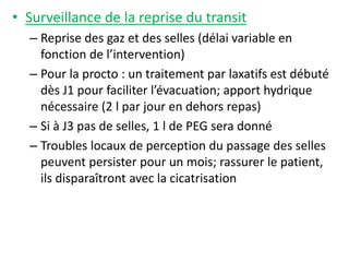 • Surveillance de la reprise du transit
– Reprise des gaz et des selles (délai variable en
fonction de l’intervention)
– Pour la procto : un traitement par laxatifs est débuté
dès J1 pour faciliter l’évacuation; apport hydrique
nécessaire (2 l par jour en dehors repas)
– Si à J3 pas de selles, 1 l de PEG sera donné
– Troubles locaux de perception du passage des selles
peuvent persister pour un mois; rassurer le patient,
ils disparaîtront avec la cicatrisation
 