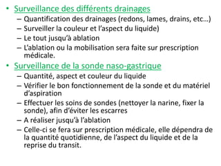 • Surveillance des différents drainages
– Quantification des drainages (redons, lames, drains, etc…)
– Surveiller la couleur et l’aspect du liquide)
– Le tout jusqu’à ablation
– L’ablation ou la mobilisation sera faite sur prescription
médicale.
• Surveillance de la sonde naso-gastrique
– Quantité, aspect et couleur du liquide
– Vérifier le bon fonctionnement de la sonde et du matériel
d’aspiration
– Effectuer les soins de sondes (nettoyer la narine, fixer la
sonde), afin d’éviter les escarres
– A réaliser jusqu’à l’ablation
– Celle-ci se fera sur prescription médicale, elle dépendra de
la quantité quotidienne, de l’aspect du liquide et de la
reprise du transit.
 