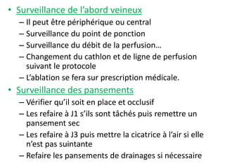 • Surveillance de l’abord veineux
– Il peut être périphérique ou central
– Surveillance du point de ponction
– Surveillance du débit de la perfusion…
– Changement du cathlon et de ligne de perfusion
suivant le protocole
– L’ablation se fera sur prescription médicale.
• Surveillance des pansements
– Vérifier qu’il soit en place et occlusif
– Les refaire à J1 s’ils sont tâchés puis remettre un
pansement sec
– Les refaire à J3 puis mettre la cicatrice à l’air si elle
n’est pas suintante
– Refaire les pansements de drainages si nécessaire
 