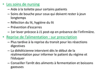 • Les soins de nursing
– Aide à la toilette pour certains patients
– Soins de bouche pour ceux qui doivent rester à jeun
longtemps
– Réfection du lit, hygiène du lit
– Prévention d’escarres
– 1er lever précoce à J1 post-op en présence de l’infirmière.
• Reprise de l’alimentation : sur prescription
– Plus tardive à la reprise du transit pour les résections
digestives
– La diététicienne intervient dès le début de la
réalimentation pour informer le patient du régime et
l’éduquer
– Conseiller l’arrêt des aliments à fermentation et boissons
gazeuses
 