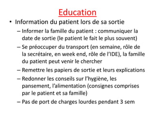 Education
• Information du patient lors de sa sortie
– Informer la famille du patient : communiquer la
date de sortie (le patient le fait le plus souvent)
– Se préoccuper du transport (en semaine, rôle de
la secrétaire, en week end, rôle de l’IDE), la famille
du patient peut venir le chercher
– Remettre les papiers de sortie et leurs explications
– Redonner les conseils sur l’hygiène, les
pansement, l’alimentation (consignes comprises
par le patient et sa famille)
– Pas de port de charges lourdes pendant 3 sem
 
