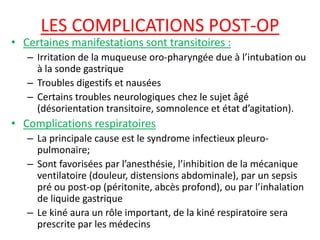 LES COMPLICATIONS POST-OP
• Certaines manifestations sont transitoires :
– Irritation de la muqueuse oro-pharyngée due à l’intubation ou
à la sonde gastrique
– Troubles digestifs et nausées
– Certains troubles neurologiques chez le sujet âgé
(désorientation transitoire, somnolence et état d’agitation).
• Complications respiratoires
– La principale cause est le syndrome infectieux pleuro-
pulmonaire;
– Sont favorisées par l’anesthésie, l’inhibition de la mécanique
ventilatoire (douleur, distensions abdominale), par un sepsis
pré ou post-op (péritonite, abcès profond), ou par l’inhalation
de liquide gastrique
– Le kiné aura un rôle important, de la kiné respiratoire sera
prescrite par les médecins
 