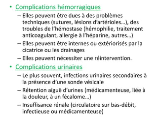 • Complications hémorragiques
– Elles peuvent être dues à des problèmes
techniques (sutures, lésions d’artérioles…), des
troubles de l’hémostase (hémophilie, traitement
anticoagulant, allergie à l’héparine, autres…)
– Elles peuvent être internes ou extériorisés par la
cicatrice ou les drainages
– Elles peuvent nécessiter une réintervention.
• Complications urinaires
– Le plus souvent, infections urinaires secondaires à
la présence d’une sonde vésicale
– Rétention aiguë d’urines (médicamenteuse, liée à
la douleur, à un fécalome…)
– Insuffisance rénale (circulatoire sur bas-débit,
infectieuse ou médicamenteuse)
 